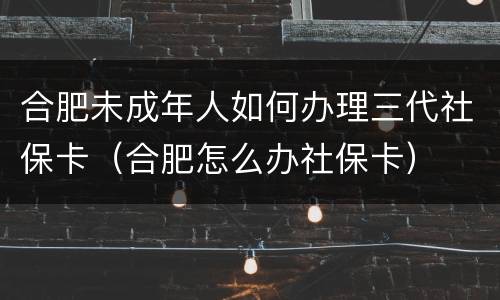 合肥未成年人如何办理三代社保卡（合肥怎么办社保卡）