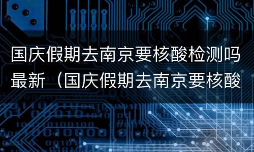 国庆假期去南京要核酸检测吗最新（国庆假期去南京要核酸检测吗最新通知）