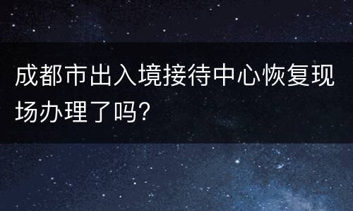 成都市出入境接待中心恢复现场办理了吗?