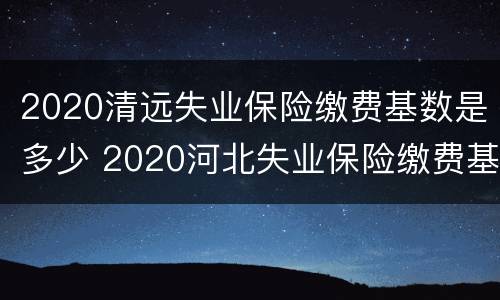 2020清远失业保险缴费基数是多少 2020河北失业保险缴费基数
