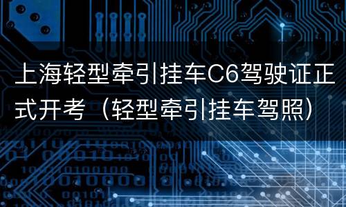 上海轻型牵引挂车C6驾驶证正式开考（轻型牵引挂车驾照）