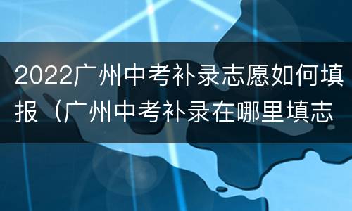 2022广州中考补录志愿如何填报（广州中考补录在哪里填志愿）