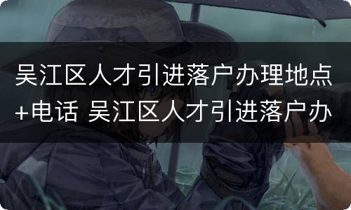 吴江区人才引进落户办理地点+电话 吴江区人才引进落户办理地点 电话查询