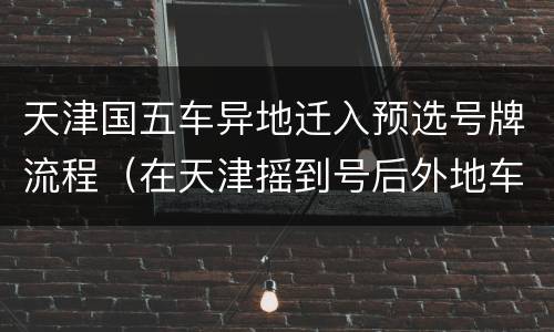 天津国五车异地迁入预选号牌流程（在天津摇到号后外地车换车牌需要哪些手续）