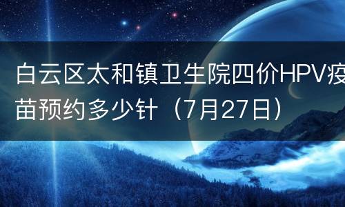 白云区太和镇卫生院四价HPV疫苗预约多少针（7月27日）