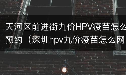 天河区前进街九价HPV疫苗怎么预约（深圳hpv九价疫苗怎么网上预约）