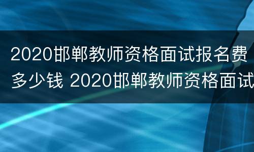 2020邯郸教师资格面试报名费多少钱 2020邯郸教师资格面试报名费多少钱一个月