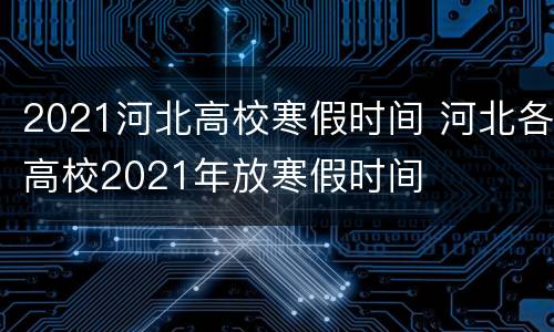 2021河北高校寒假时间 河北各高校2021年放寒假时间