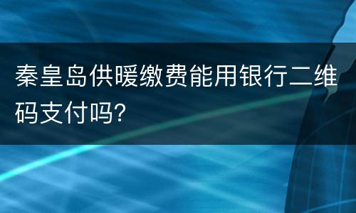 秦皇岛供暖缴费能用银行二维码支付吗？
