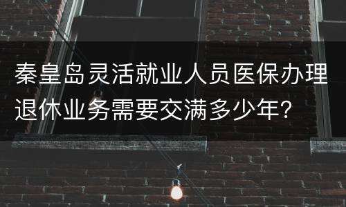 秦皇岛灵活就业人员医保办理退休业务需要交满多少年？