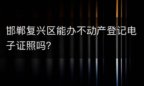 邯郸复兴区能办不动产登记电子证照吗？