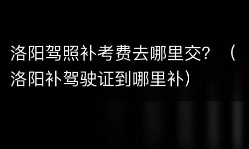 洛阳驾照补考费去哪里交？（洛阳补驾驶证到哪里补）