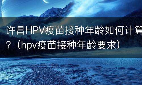 许昌HPV疫苗接种年龄如何计算?（hpv疫苗接种年龄要求）