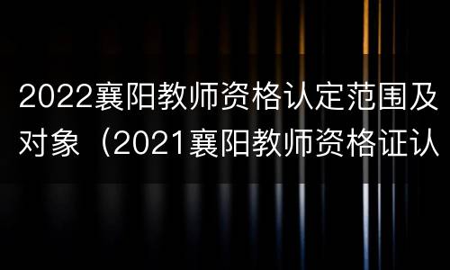 2022襄阳教师资格认定范围及对象（2021襄阳教师资格证认定公告）