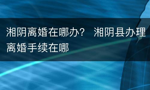 湘阴离婚在哪办？ 湘阴县办理离婚手续在哪