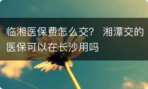 临湘医保费怎么交？ 湘潭交的医保可以在长沙用吗