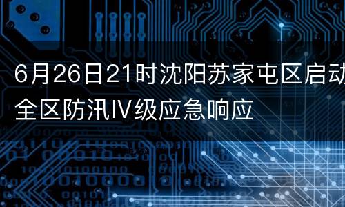 6月26日21时沈阳苏家屯区启动全区防汛Ⅳ级应急响应