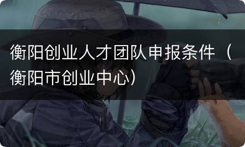 衡阳创业人才团队申报条件（衡阳市创业中心）