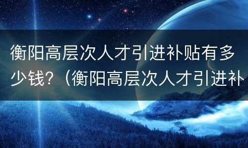 衡阳高层次人才引进补贴有多少钱?（衡阳高层次人才引进补贴有多少钱一年）