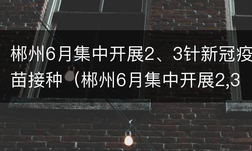 郴州6月集中开展2、3针新冠疫苗接种（郴州6月集中开展2,3针新冠疫苗接种活动）