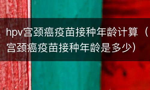 hpv宫颈癌疫苗接种年龄计算（宫颈癌疫苗接种年龄是多少）