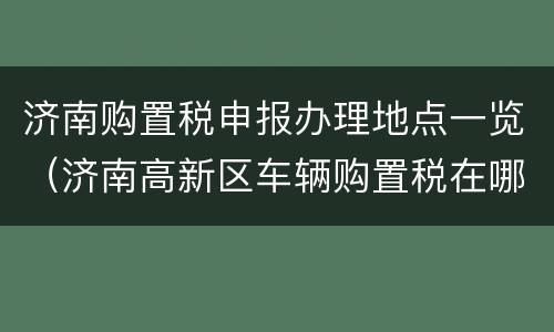 济南购置税申报办理地点一览（济南高新区车辆购置税在哪里交）