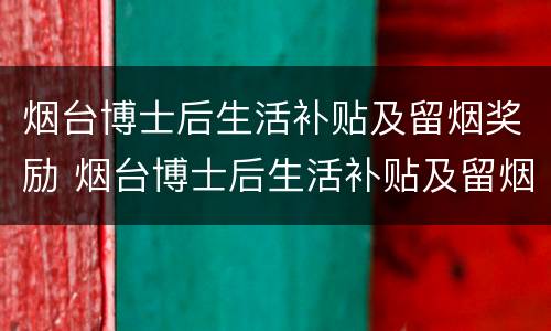 烟台博士后生活补贴及留烟奖励 烟台博士后生活补贴及留烟奖励多少