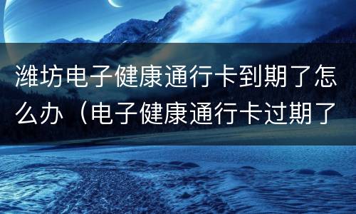 潍坊电子健康通行卡到期了怎么办（电子健康通行卡过期了怎么办）