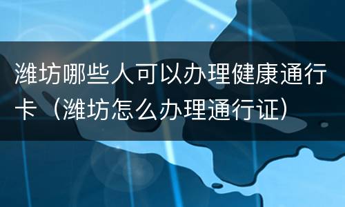 潍坊哪些人可以办理健康通行卡（潍坊怎么办理通行证）