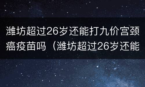 潍坊超过26岁还能打九价宫颈癌疫苗吗（潍坊超过26岁还能打九价宫颈癌疫苗吗）