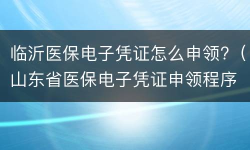 临沂医保电子凭证怎么申领?（山东省医保电子凭证申领程序）
