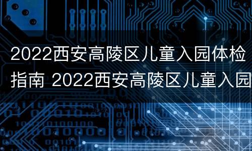 2022西安高陵区儿童入园体检指南 2022西安高陵区儿童入园体检指南解读
