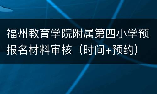 福州教育学院附属第四小学预报名材料审核（时间+预约）