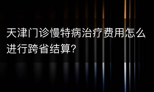 天津门诊慢特病治疗费用怎么进行跨省结算？