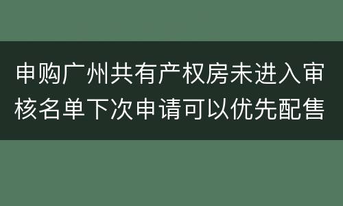 申购广州共有产权房未进入审核名单下次申请可以优先配售吗