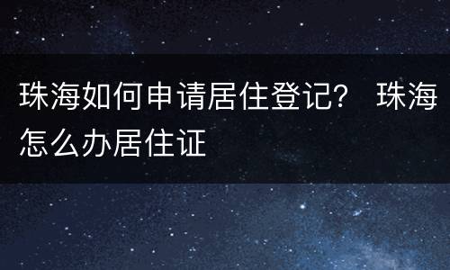 珠海如何申请居住登记？ 珠海怎么办居住证