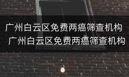 广州白云区免费两癌筛查机构 广州白云区免费两癌筛查机构在哪里