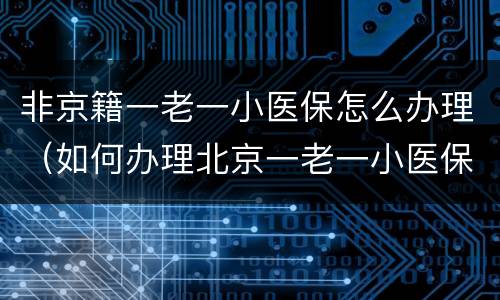 非京籍一老一小医保怎么办理（如何办理北京一老一小医保新规定）