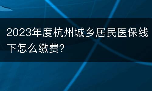 2023年度杭州城乡居民医保线下怎么缴费？