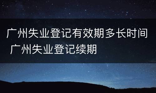 广州失业登记有效期多长时间 广州失业登记续期