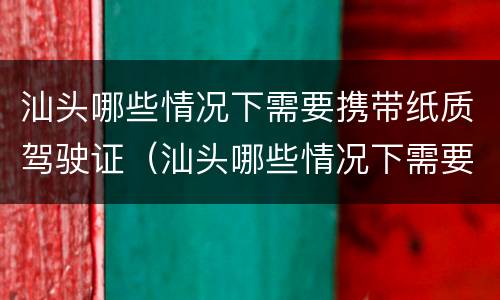 汕头哪些情况下需要携带纸质驾驶证（汕头哪些情况下需要携带纸质驾驶证照片）