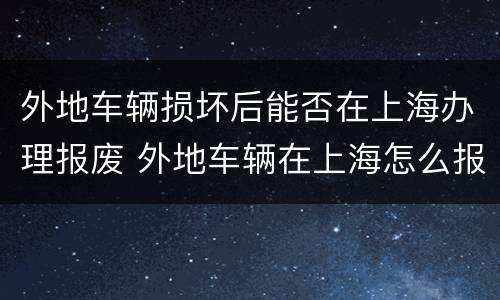外地车辆损坏后能否在上海办理报废 外地车辆在上海怎么报废