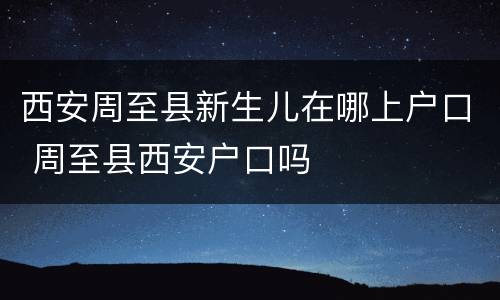 西安周至县新生儿在哪上户口 周至县西安户口吗