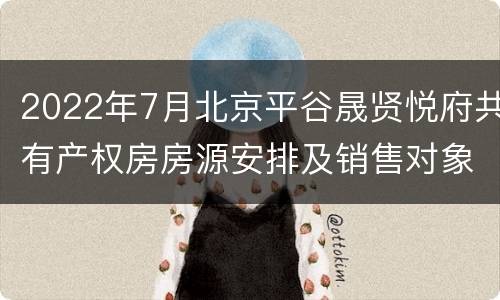 2022年7月北京平谷晟贤悦府共有产权房房源安排及销售对象