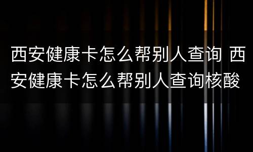 西安健康卡怎么帮别人查询 西安健康卡怎么帮别人查询核酸