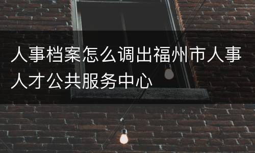 人事档案怎么调出福州市人事人才公共服务中心