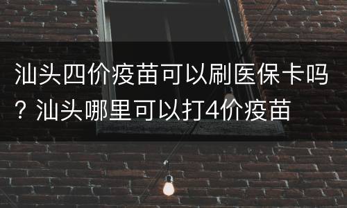 汕头四价疫苗可以刷医保卡吗? 汕头哪里可以打4价疫苗