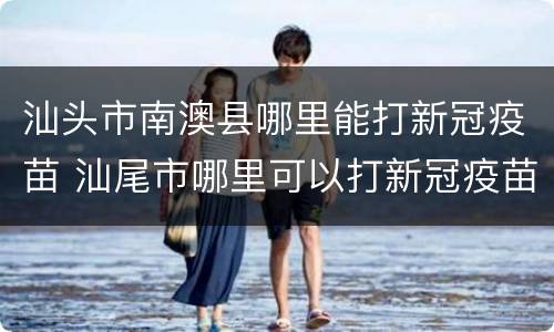 汕头市南澳县哪里能打新冠疫苗 汕尾市哪里可以打新冠疫苗