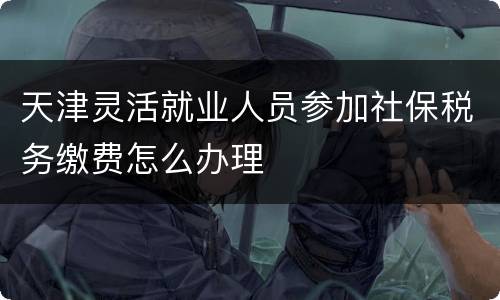 天津灵活就业人员参加社保税务缴费怎么办理