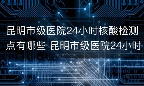 昆明市级医院24小时核酸检测点有哪些 昆明市级医院24小时核酸检测点有哪些地方